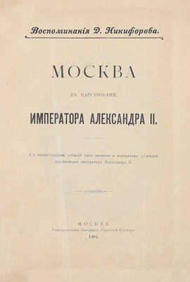 Никифоров Д. Москва в царствование императора Александра II. Воспоминания Д. Никифорова. С иллюстрациями событий того времени и портретами деятелей царствования императора Александра II. М.: Университетская тип., 1904.